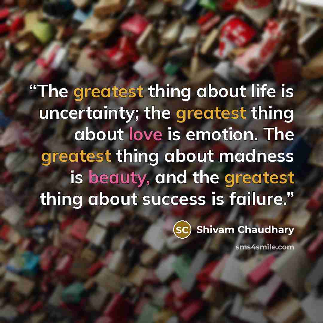 “The greatest thing about life is uncertainty; the greatest thing about love is emotion. The greatest thing about madness is beauty, and the greatest thing about success is failure.” quote by Shivam Chaudhary
