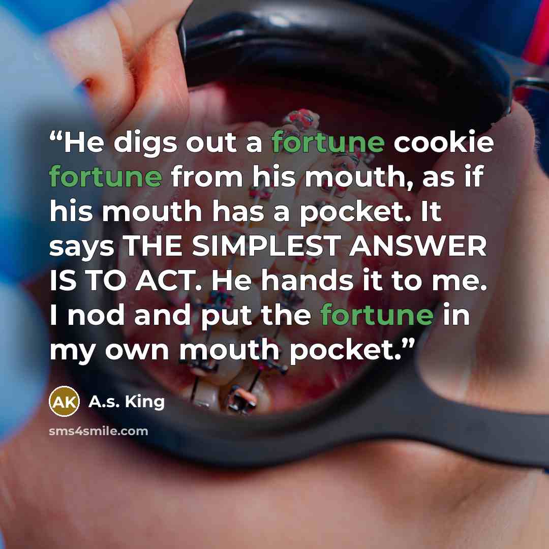“He digs out a fortune cookie fortune from his mouth, as if his mouth has a pocket. It says THE SIMPLEST ANSWER IS TO ACT. He hands it to me. I nod and put the fortune in my own mouth pocket.” quote by A.S. King