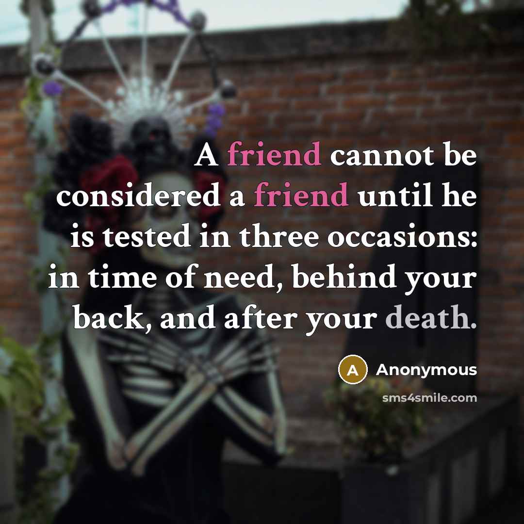 “A friend cannot be considered a friend until he is tested in three occasions: in time of need, behind your back, and after your death.” quote by Anonymous
