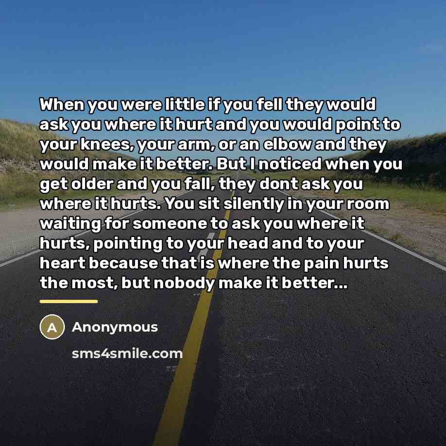“When you were little if you fell they would ask you where it hurt and you would point to your knees, your arm, or an elbow and they would make it better. But I noticed when you get older and you fall, they dont ask you where it hurts. You sit silently in your room waiting for someone to ask you…” quote by Anonymous