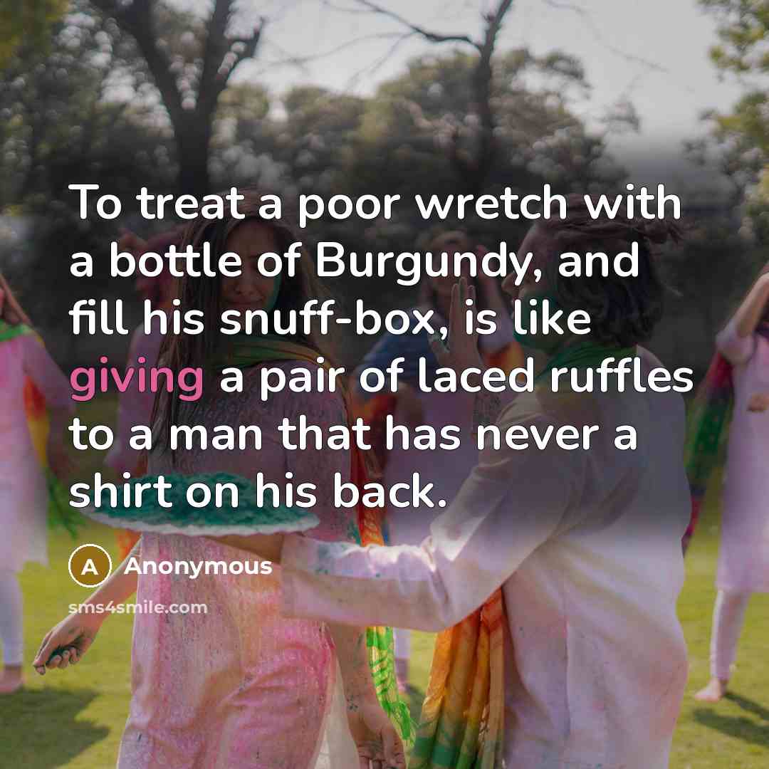 “To treat a poor wretch with a bottle of Burgundy, and fill his snuff-box, is like giving a pair of laced ruffles to a man that has never a shirt on his back.” quote by Anonymous