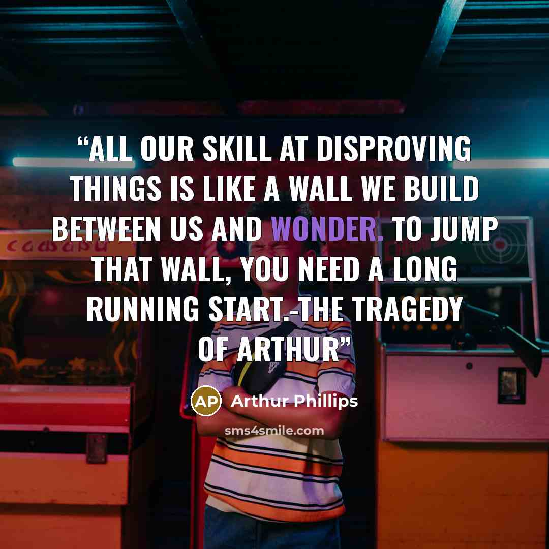 “All our skill at disproving things is like a wall we build between us and wonder. To jump that wall, you need a long running start.-The Tragedy of Arthur” quote by Arthur Phillips