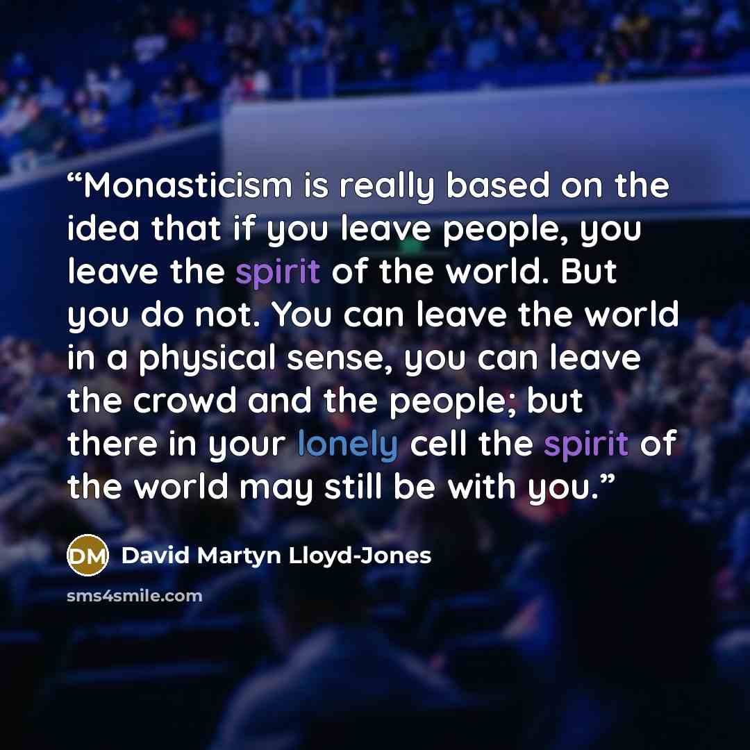 “Monasticism is really based on the idea that if you leave people, you leave the spirit of the world. But you do not. You can leave the world in a physical sense, you can leave the crowd and the people; but there in your lonely cell the spirit of the world may still be with you.” quote by David Martyn Lloyd-Jones
