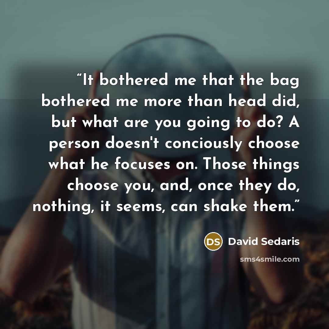 “It bothered me that the bag bothered me more than head did, but what are you going to do? A person doesn't conciously choose what he focuses on. Those things choose you, and, once they do, nothing, it seems, can shake them.” quote by David Sedaris
