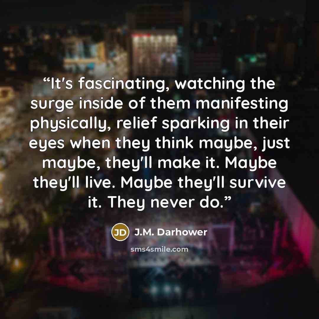 “It's fascinating, watching the surge inside of them manifesting physically, relief sparking in their eyes when they think maybe, just maybe, they'll make it. Maybe they'll live. Maybe they'll survive it. They never do.” quote by J.M. Darhower