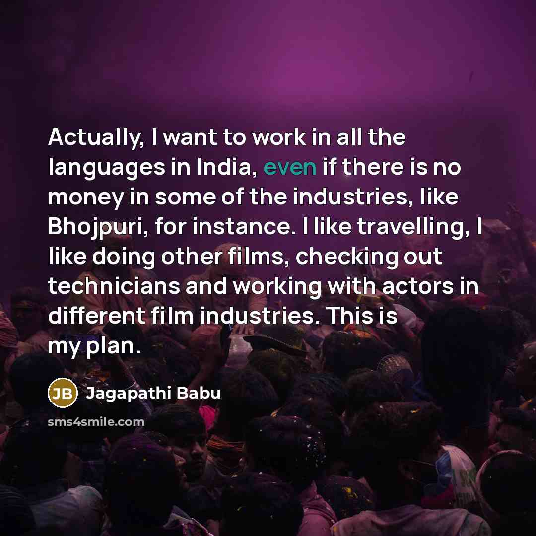 “Actually, I want to work in all the languages in India, even if there is no money in some of the industries, like Bhojpuri, for instance. I like travelling, I like doing other films, checking out technicians and working with actors in different film industries. This is my plan.” quote by Jagapathi Babu