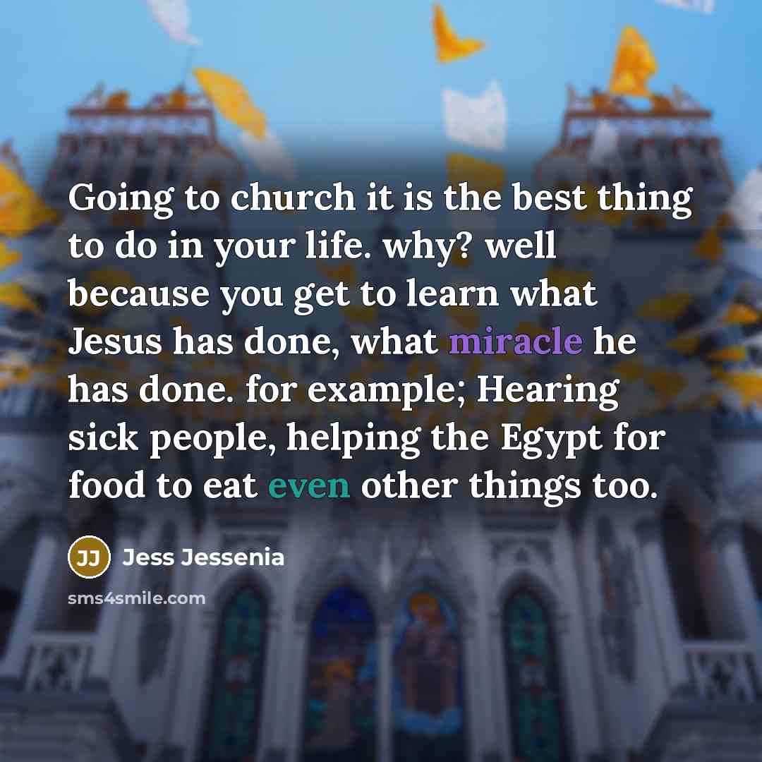“Going to church it is the best thing to do in your life. why? well because you get to learn what Jesus has done, what miracle he has done. for example; Hearing sick people, helping the Egypt for food to eat even other things too.” quote by Jess Jessenia