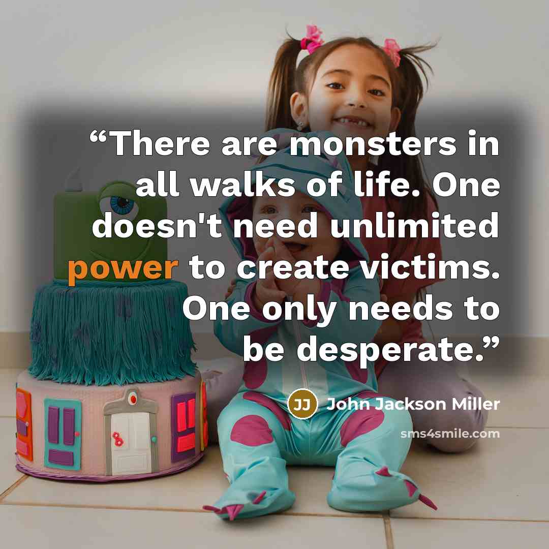 “There are monsters in all walks of life. One doesn't need unlimited power to create victims. One only needs to be desperate.” quote by John Jackson Miller
