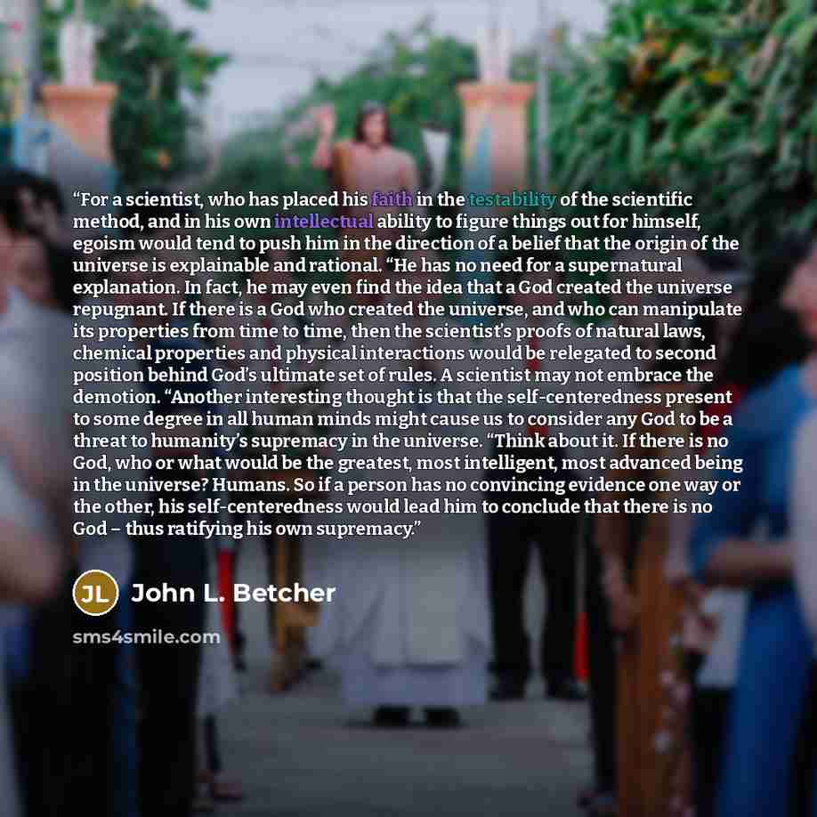 “For a scientist, who has placed his faith in the testability of the scientific method, and in his own intellectual ability to figure things out for himself, egoism would tend to push him in the direction of a belief that the origin of the universe is explainable and rational. “He has no need for a…” quote by John L. Betcher