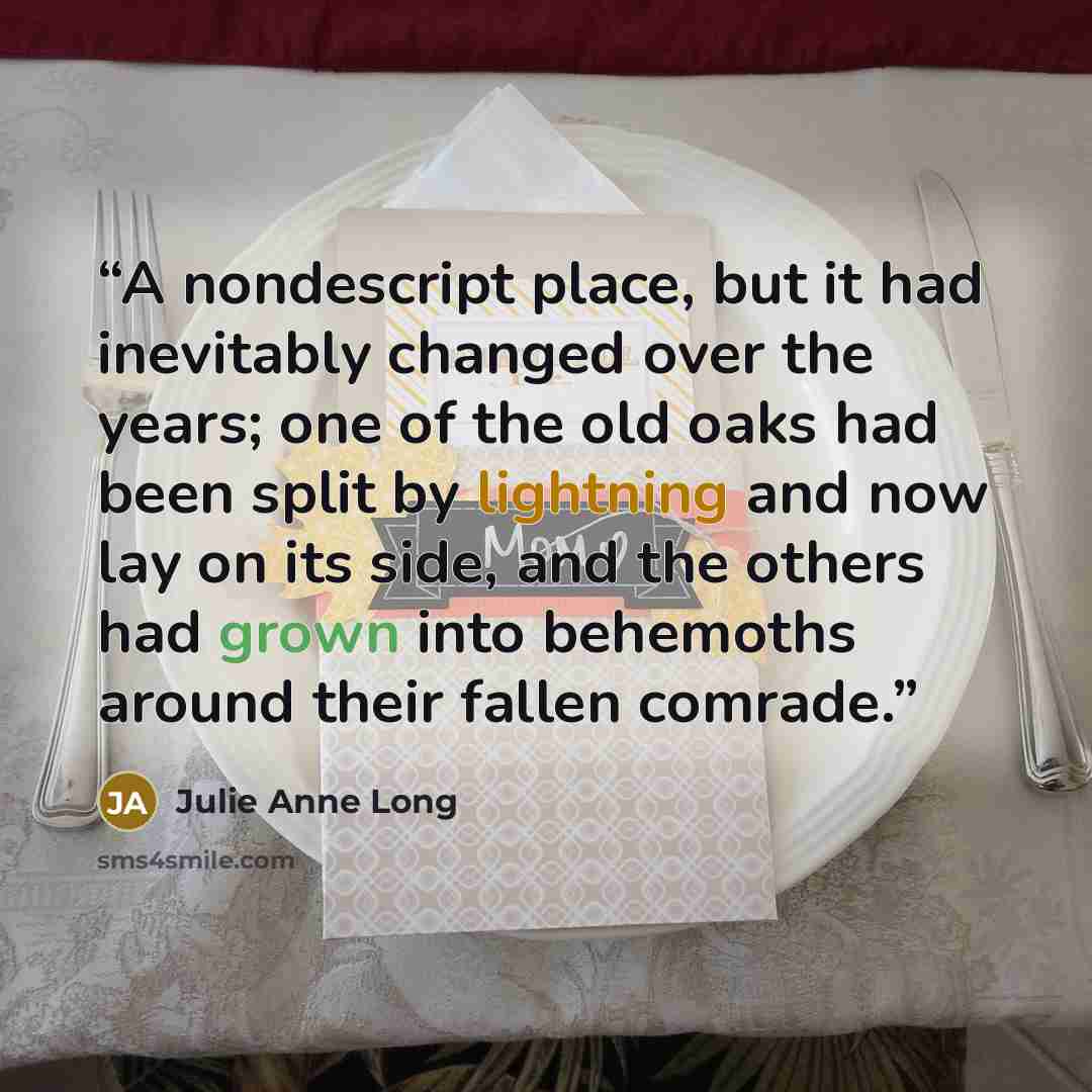 “A nondescript place, but it had inevitably changed over the years; one of the old oaks had been split by lightning and now lay on its side, and the others had grown into behemoths around their fallen comrade.” quote by Julie Anne Long