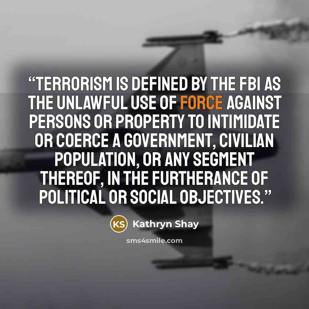 “Terrorism is defined by the FBI as the unlawful use of force against persons or property to intimidate or coerce a government, civilian population, or any segment thereof, in the furtherance of political or social objectives.” quote by Kathryn Shay