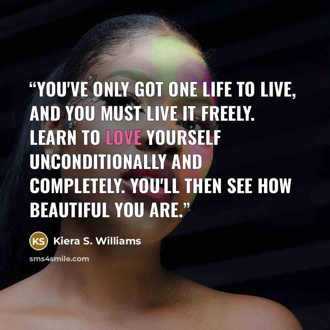 “You've only got one life to live, and you must live it freely. Learn to love yourself unconditionally and completely. You'll then see how beautiful you are.” quote by Kiera S. Williams