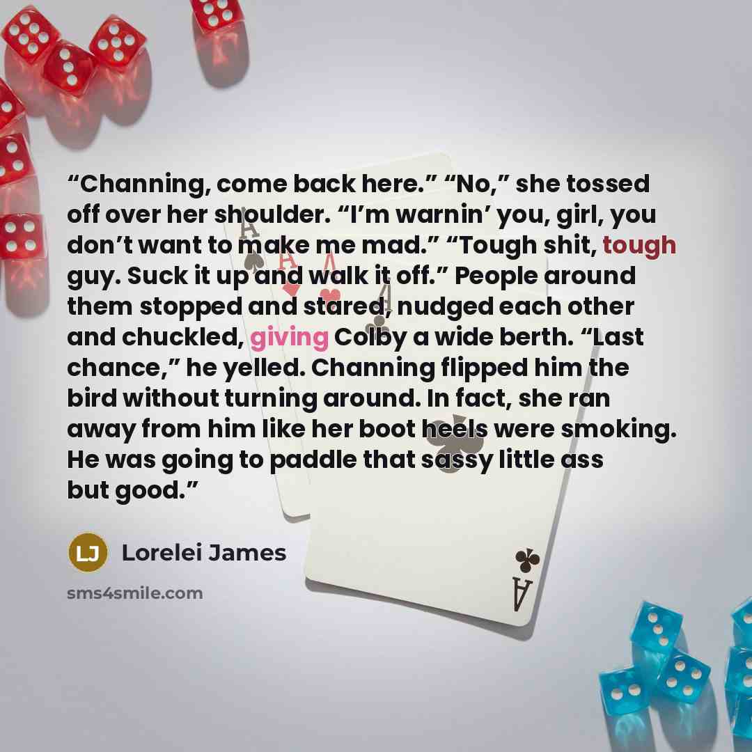 “Channing, come back here.” “No,” she tossed off over her shoulder. “I’m warnin’ you, girl, you don’t want to make me mad.” “Tough shit, tough guy. Suck it up and walk it off.” People around them stopped and stared, nudged each other and chuckled, giving Colby a wide berth. “Last chance,” he…” quote by Lorelei James