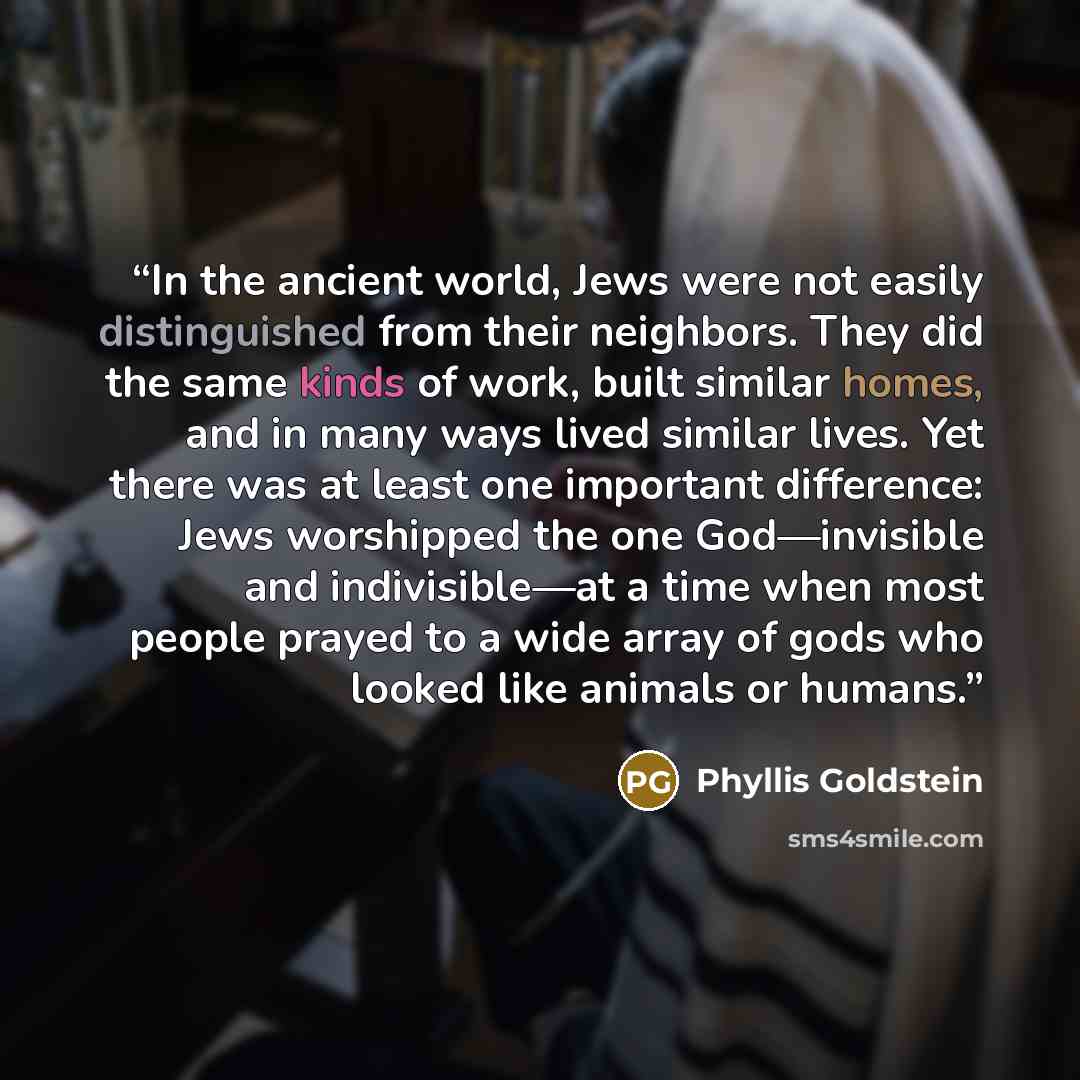 “In the ancient world, Jews were not easily distinguished from their neighbors. They did the same kinds of work, built similar homes, and in many ways lived similar lives. Yet there was at least one important difference: Jews worshipped the one God—invisible and indivisible—at a time when most…” quote by Phyllis Goldstein