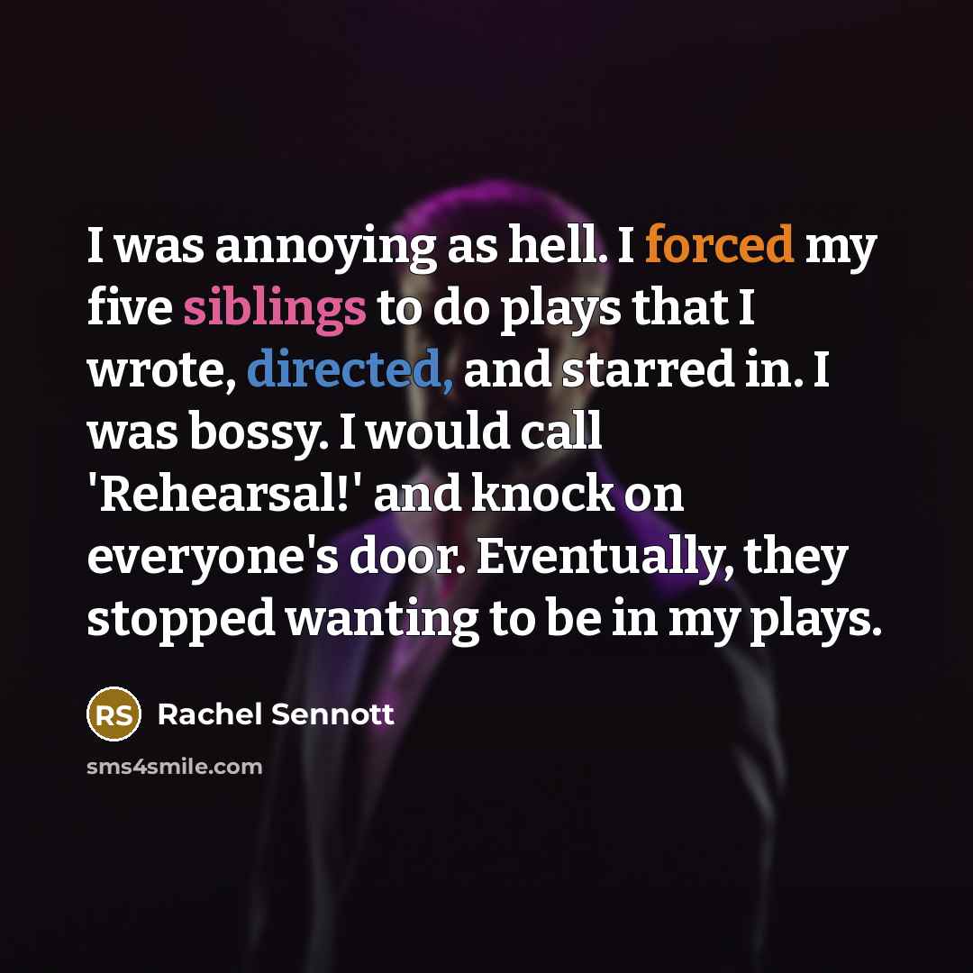 “I was annoying as hell. I forced my five siblings to do plays that I wrote, directed, and starred in. I was bossy. I would call 'Rehearsal!' and knock on everyone's door. Eventually, they stopped wanting to be in my plays.” quote by Rachel Sennott