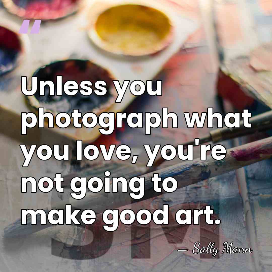 Unless you photograph what you love, you're not going to make good&hellip; - Sally Mann