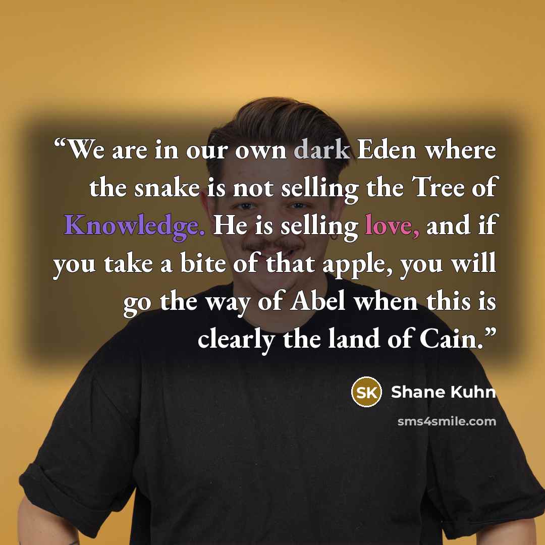 “We are in our own dark Eden where the snake is not selling the Tree of Knowledge. He is selling love, and if you take a bite of that apple, you will go the way of Abel when this is clearly the land of Cain.” quote by Shane Kuhn