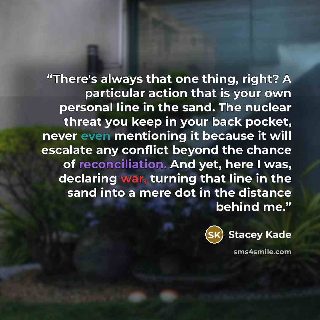 “There's always that one thing, right? A particular action that is your own personal line in the sand. The nuclear threat you keep in your back pocket, never even mentioning it because it will escalate any conflict beyond the chance of reconciliation. And yet, here I was, declaring war, turning…” quote by Stacey Kade