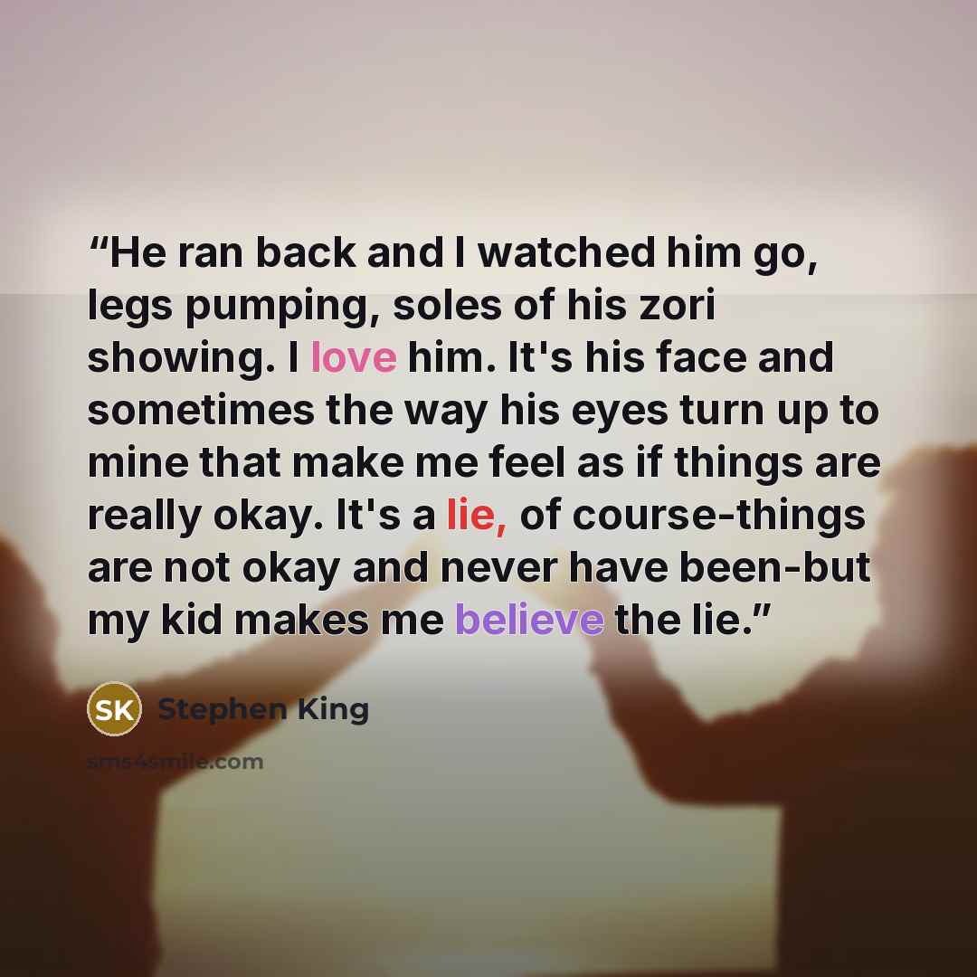 “He ran back and I watched him go, legs pumping, soles of his zori showing. I love him. It's his face and sometimes the way his eyes turn up to mine that make me feel as if things are really okay. It's a lie, of course-things are not okay and never have been-but my kid makes me believe the lie.” quote by Stephen King