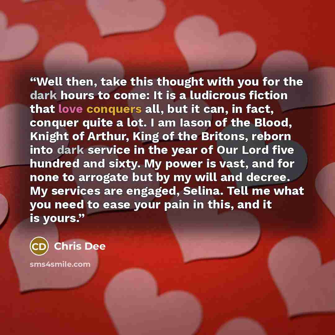 “Well then, take this thought with you for the dark hours to come: It is a ludicrous fiction that love conquers all, but it can, in fact, conquer quite a lot. I am Iason of the Blood, Knight of Arthur, King of the Britons, reborn into dark service in the year of Our Lord five hundred and sixty. My…” quote by Chris Dee