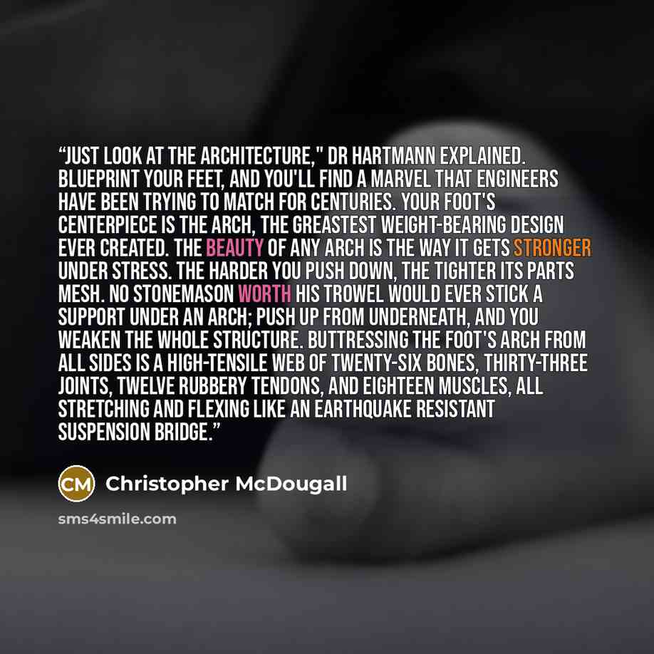 “Just look at the architecture," Dr Hartmann explained. Blueprint your feet, and you'll find a marvel that engineers have been trying to match for centuries. Your foot's centerpiece is the arch, the greastest weight-bearing design ever created. The beauty of any arch is the way it gets stronger…” quote by Christopher McDougall