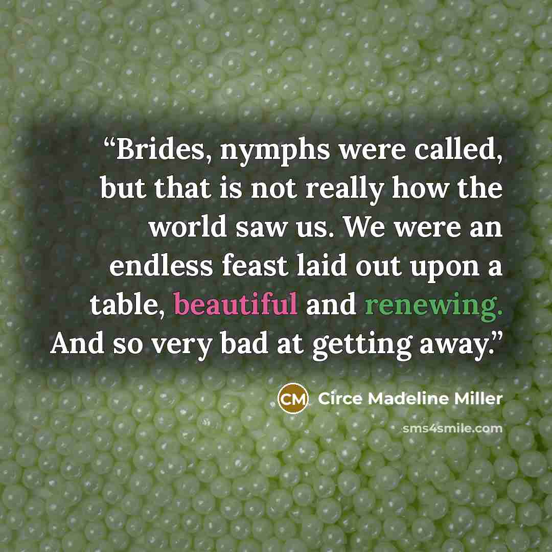 “Brides, nymphs were called, but that is not really how the world saw us. We were an endless feast laid out upon a table, beautiful and renewing. And so very bad at getting away.” quote by Circe Madeline Miller