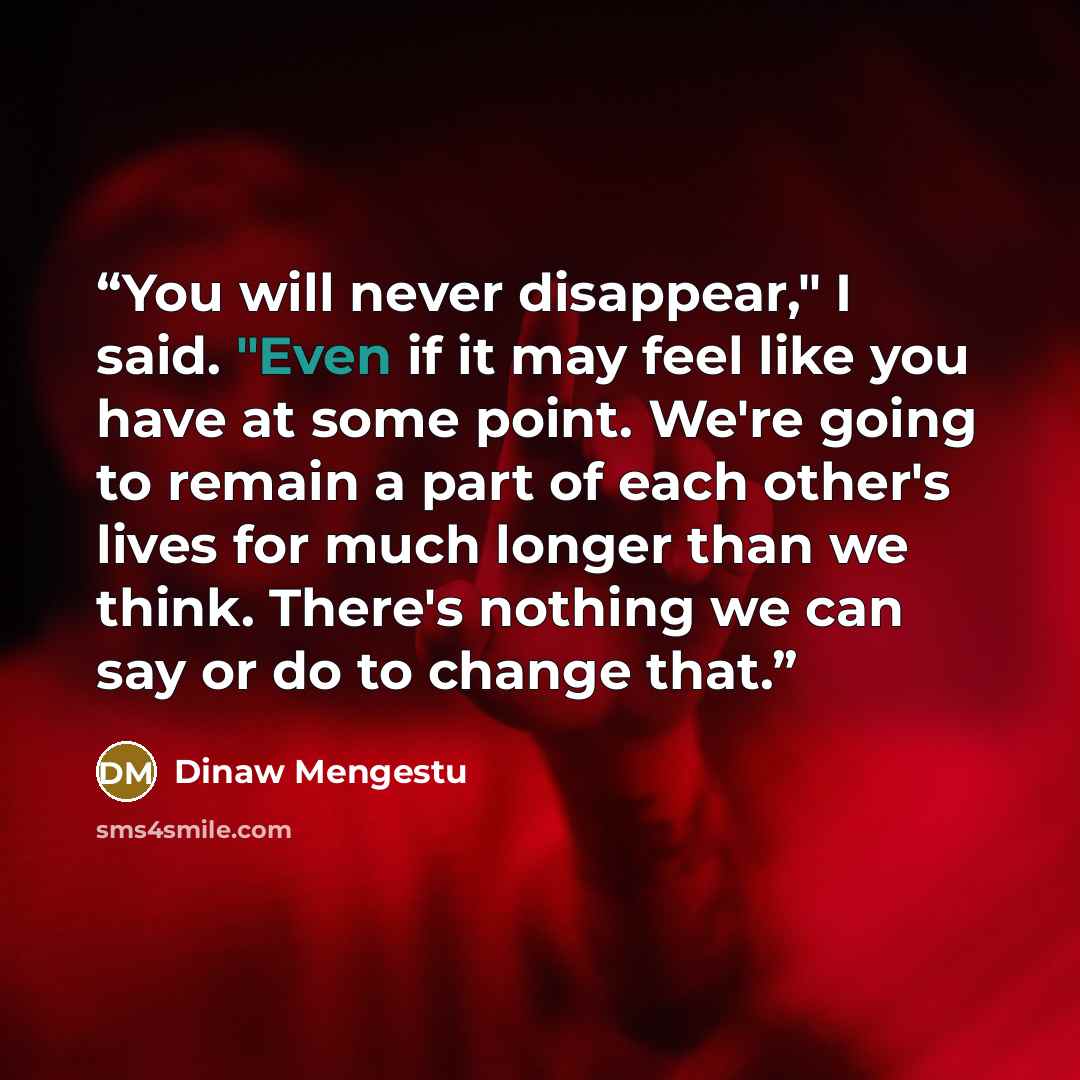 “You will never disappear," I said. "Even if it may feel like you have at some point. We're going to remain a part of each other's lives for much longer than we think. There's nothing we can say or do to change that.” quote by Dinaw Mengestu