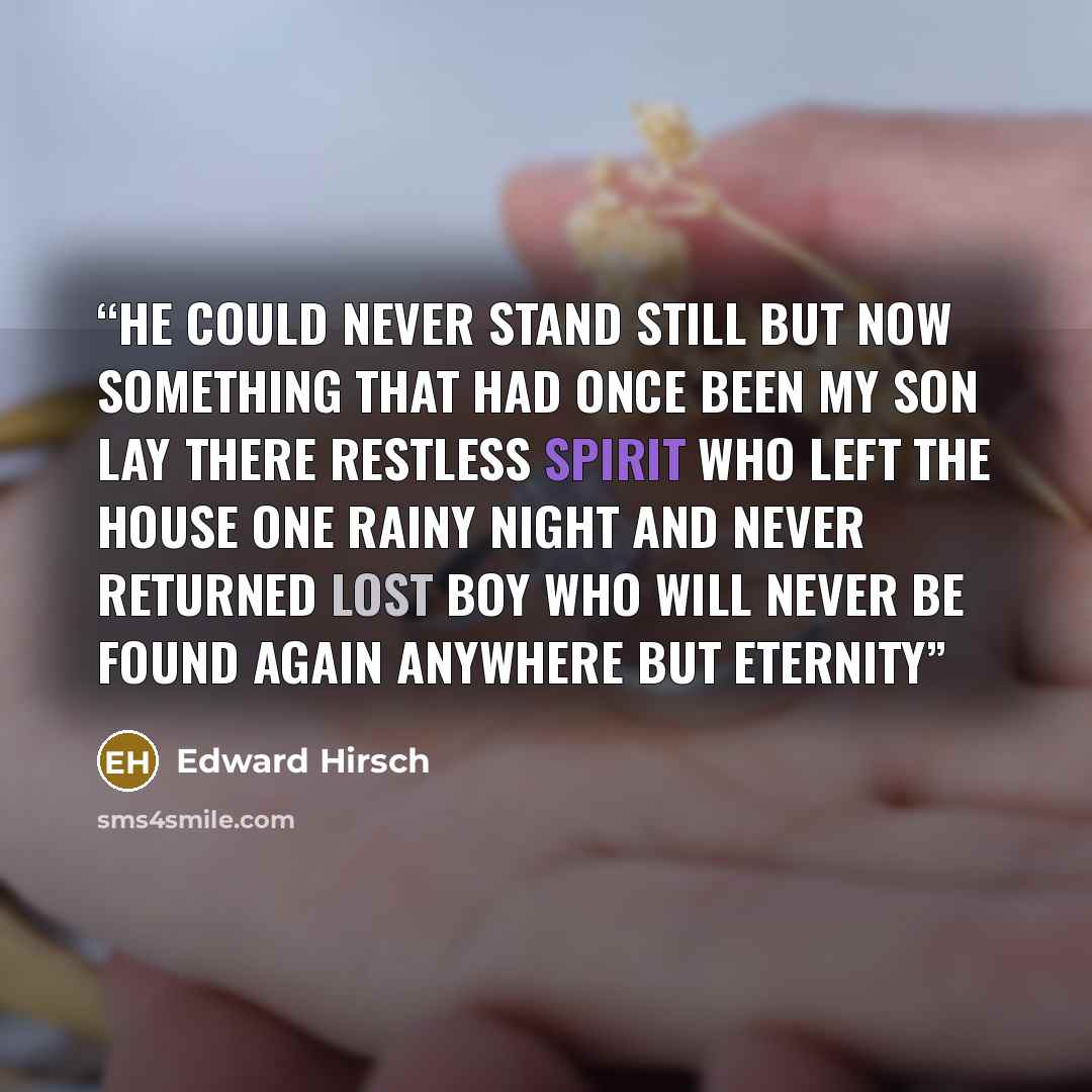 “He could never stand still but now Something that had once been my son Lay there restless spirit Who left the house one rainy night And never returned Lost boy Who will never be found again Anywhere but eternity” quote by Edward Hirsch
