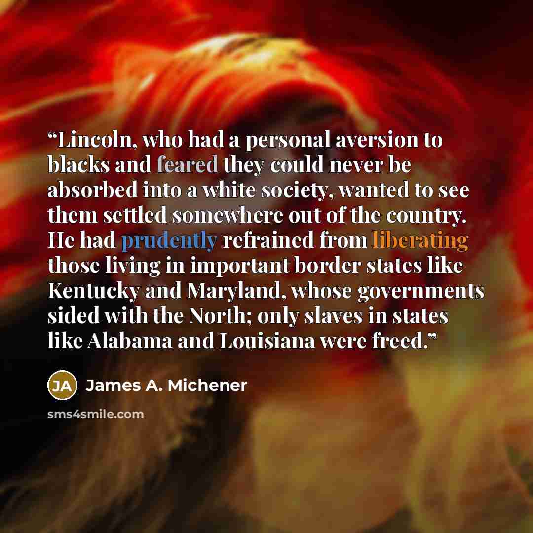 “Lincoln, who had a personal aversion to blacks and feared they could never be absorbed into a white society, wanted to see them settled somewhere out of the country. He had prudently refrained from liberating those living in important border states like Kentucky and Maryland, whose governments…” quote by James A. Michener