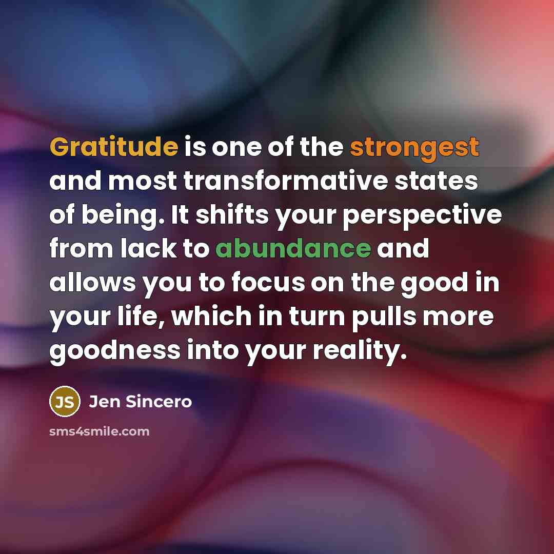 “Gratitude is one of the strongest and most transformative states of being. It shifts your perspective from lack to abundance and allows you to focus on the good in your life, which in turn pulls more goodness into your reality.” quote by Jen Sincero