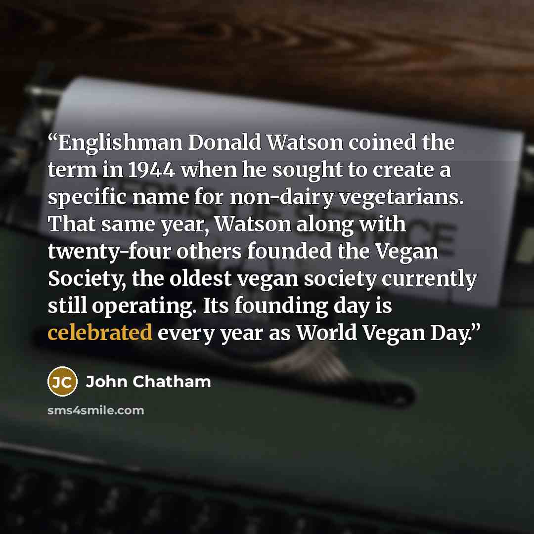 “Englishman Donald Watson coined the term in 1944 when he sought to create a specific name for non-dairy vegetarians. That same year, Watson along with twenty-four others founded the Vegan Society, the oldest vegan society currently still operating. Its founding day is celebrated every year as…” quote by John Chatham