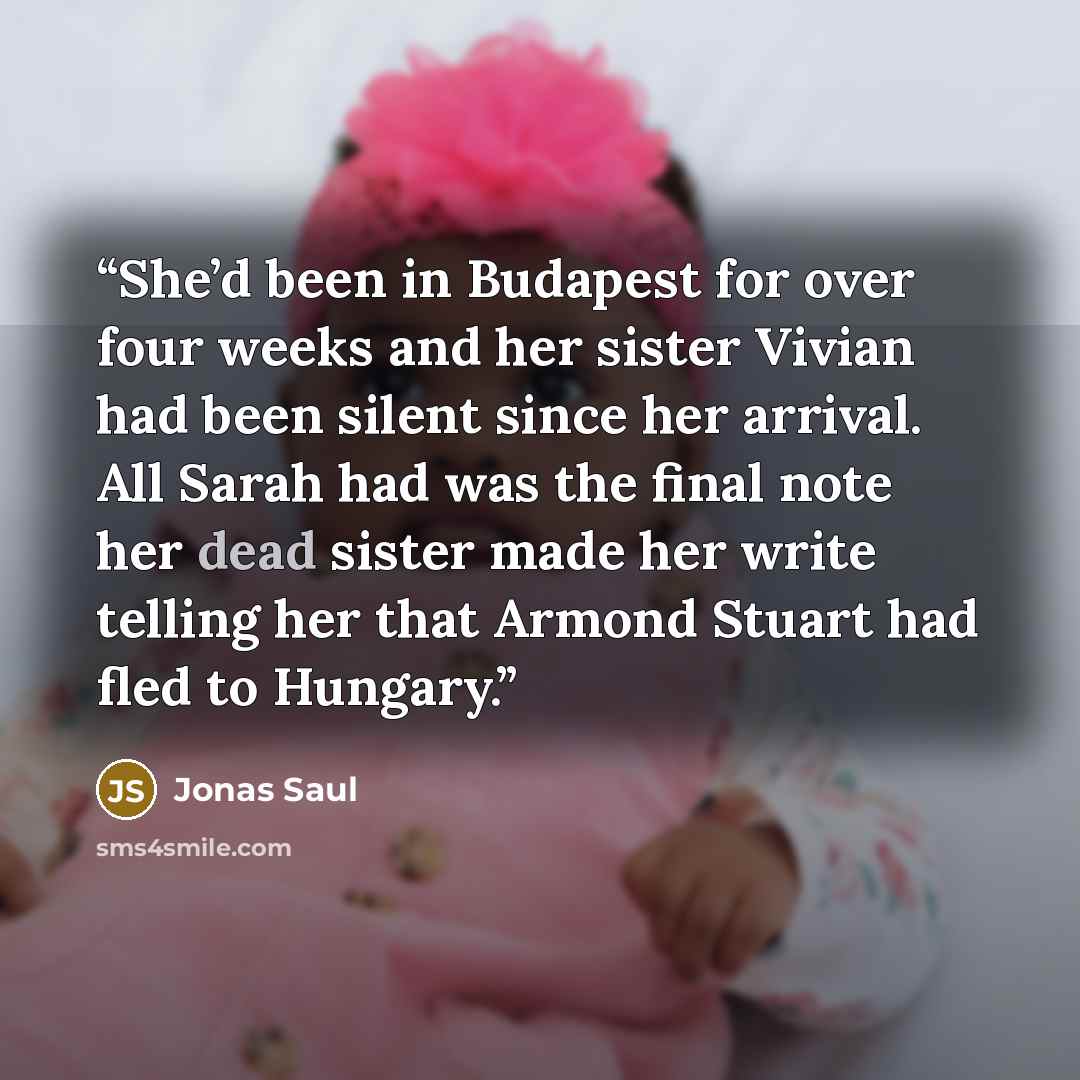 “She’d been in Budapest for over four weeks and her sister Vivian had been silent since her arrival. All Sarah had was the final note her dead sister made her write telling her that Armond Stuart had fled to Hungary.” quote by Jonas Saul