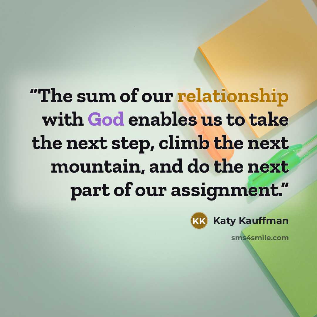 “The sum of our relationship with God enables us to take the next step, climb the next mountain, and do the next part of our assignment.” quote by Katy Kauffman