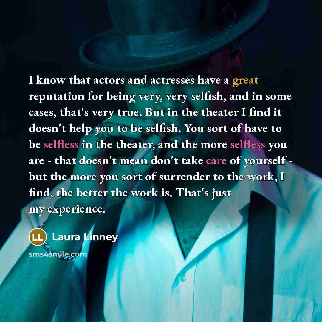 “I know that actors and actresses have a great reputation for being very, very selfish, and in some cases, that's very true. But in the theater I find it doesn't help you to be selfish. You sort of have to be selfless in the theater, and the more selfless you are - that doesn't mean don't take care…” quote by Laura Linney