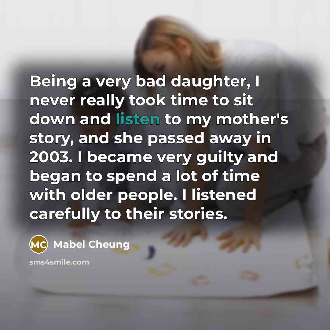 “Being a very bad daughter, I never really took time to sit down and listen to my mother's story, and she passed away in 2003. I became very guilty and began to spend a lot of time with older people. I listened carefully to their stories.” quote by Mabel Cheung