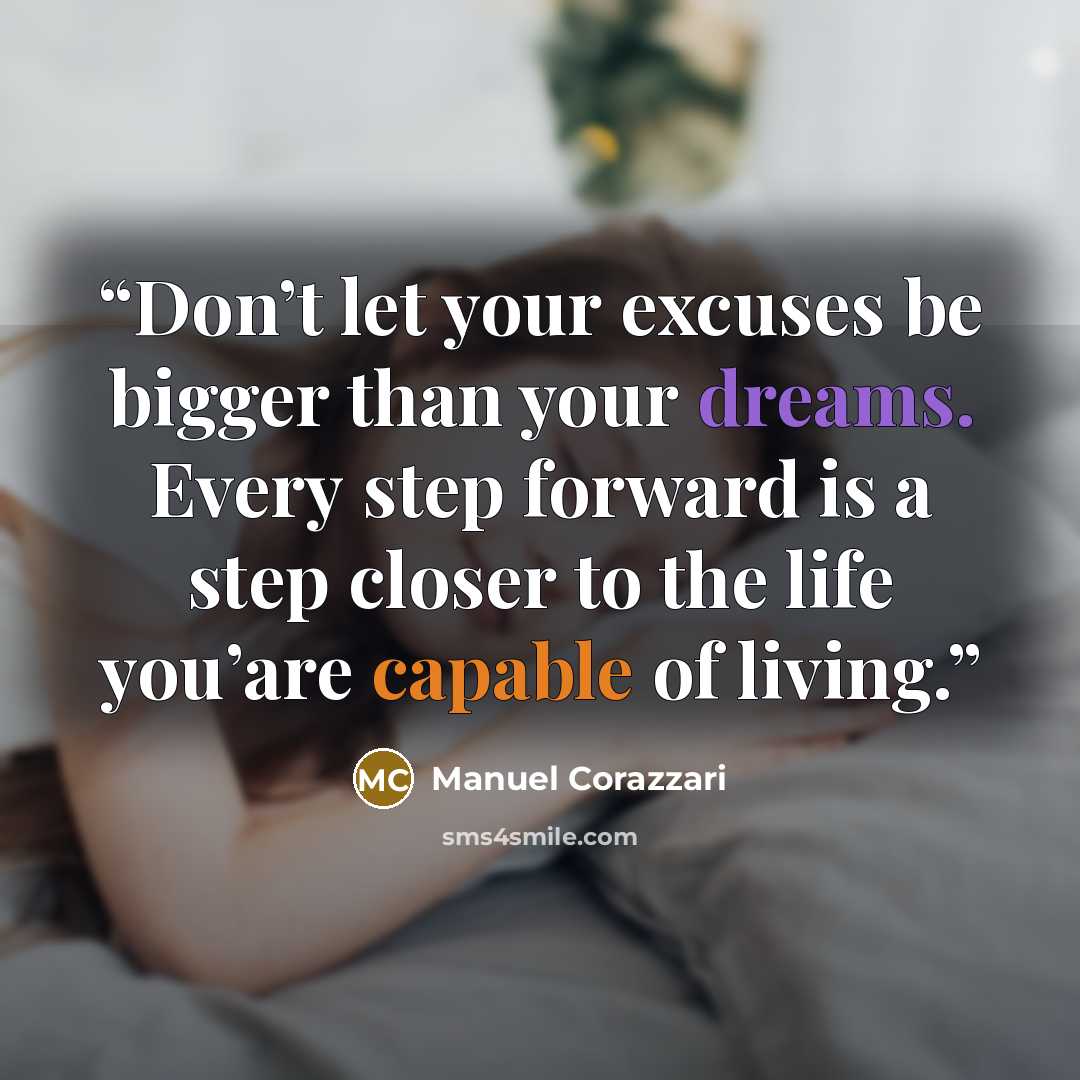 “Don’t let your excuses be bigger than your dreams. Every step forward is a step closer to the life you’are capable of living.” quote by Manuel Corazzari
