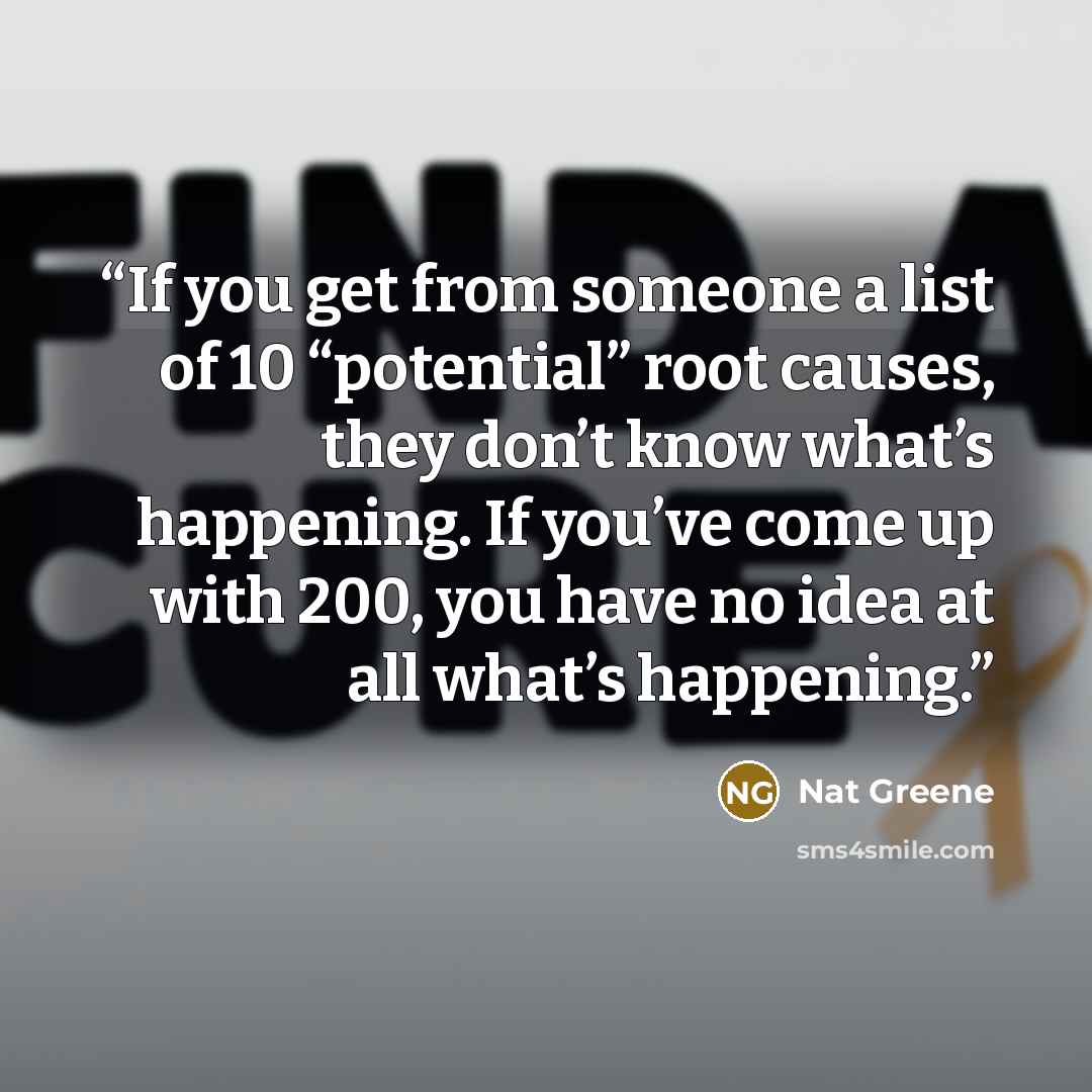 “If you get from someone a list of 10 “potential” root causes, they don’t know what’s happening. If you’ve come up with 200, you have no idea at all what’s happening.” quote by Nat Greene
