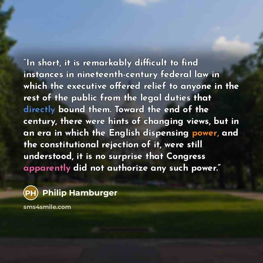“In short, it is remarkably difficult to find instances in nineteenth-century federal law in which the executive offered relief to anyone in the rest of the public from the legal duties that directly bound them. Toward the end of the century, there were hints of changing views, but in an era in…” quote by Philip Hamburger