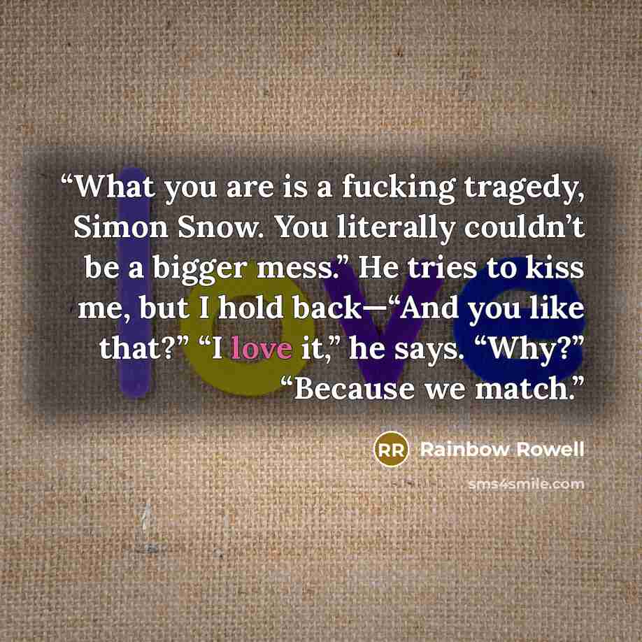 “What you are is a fucking tragedy, Simon Snow. You literally couldn’t be a bigger mess.” He tries to kiss me, but I hold back—“And you like that?” “I love it,” he says. “Why?” “Because we match.” quote by Rainbow Rowell