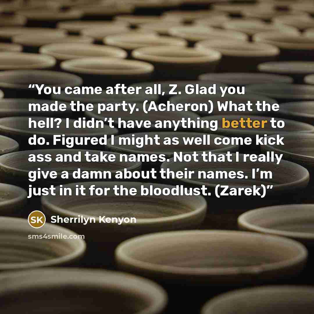 “You came after all, Z. Glad you made the party. (Acheron) What the hell? I didn’t have anything better to do. Figured I might as well come kick ass and take names. Not that I really give a damn about their names. I’m just in it for the bloodlust. (Zarek)” quote by Sherrilyn Kenyon