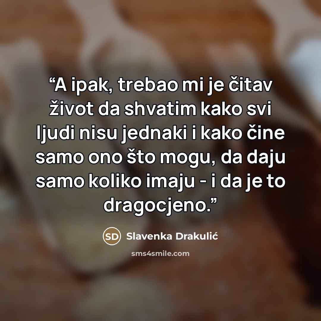 “A ipak, trebao mi je čitav život da shvatim kako svi ljudi nisu jednaki i kako čine samo ono što mogu, da daju samo koliko imaju - i da je to dragocjeno.” quote by Slavenka Drakulić