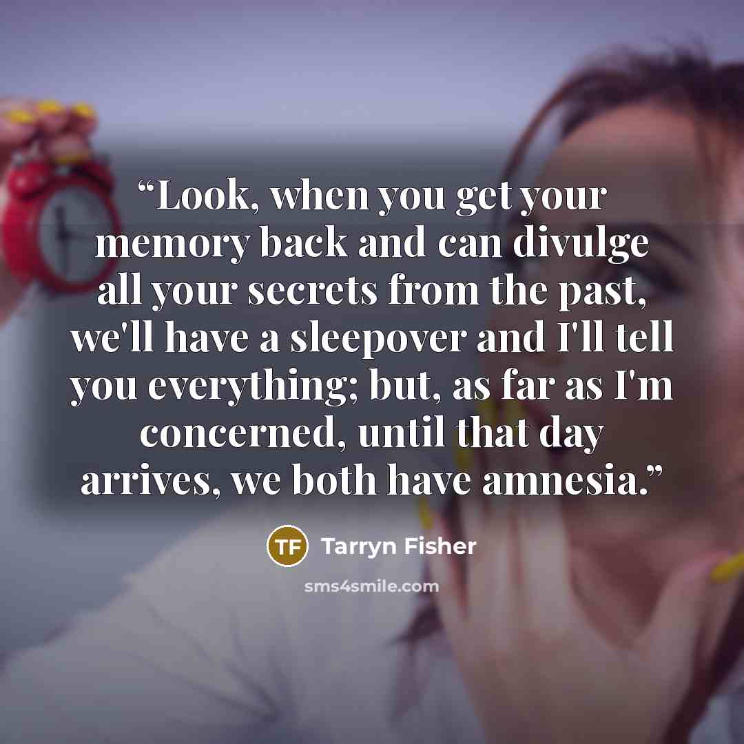 “Look, when you get your memory back and can divulge all your secrets from the past, we'll have a sleepover and I'll tell you everything; but, as far as I'm concerned, until that day arrives, we both have amnesia.” quote by Tarryn Fisher
