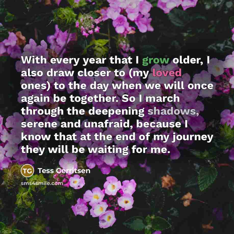 “With every year that I grow older, I also draw closer to (my loved ones) to the day when we will once again be together. So I march through the deepening shadows, serene and unafraid, because I know that at the end of my journey they will be waiting for me.” quote by Tess Gerritsen