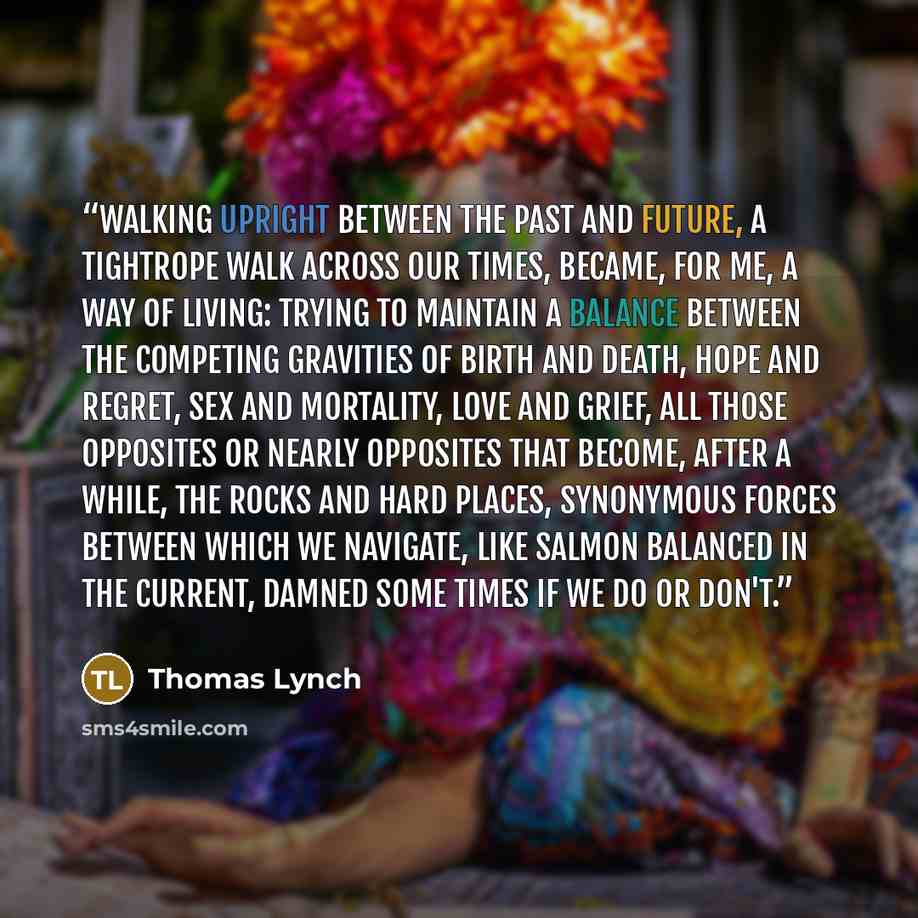 “Walking upright between the past and future, a tightrope walk across our times, became, for me, a way of living: trying to maintain a balance between the competing gravities of birth and death, hope and regret, sex and mortality, love and grief, all those opposites or nearly opposites that become…” quote by Thomas Lynch