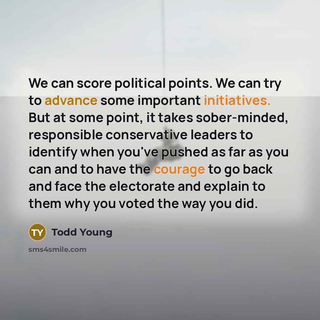 “We can score political points. We can try to advance some important initiatives. But at some point, it takes sober-minded, responsible conservative leaders to identify when you've pushed as far as you can and to have the courage to go back and face the electorate and explain to them why you voted…” quote by Todd Young