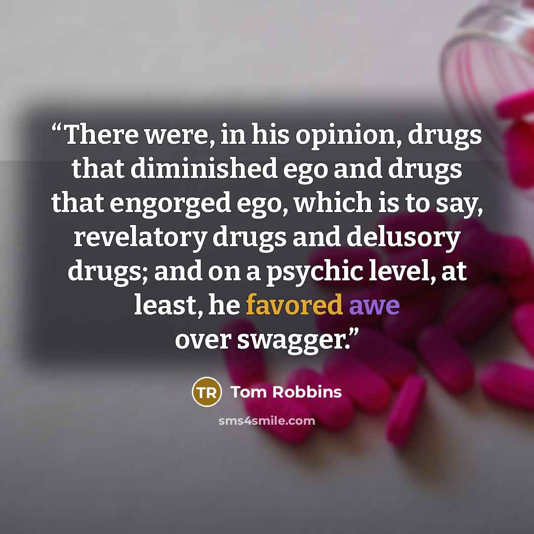 “There were, in his opinion, drugs that diminished ego and drugs that engorged ego, which is to say, revelatory drugs and delusory drugs; and on a psychic level, at least, he favored awe over swagger.” quote by Tom Robbins