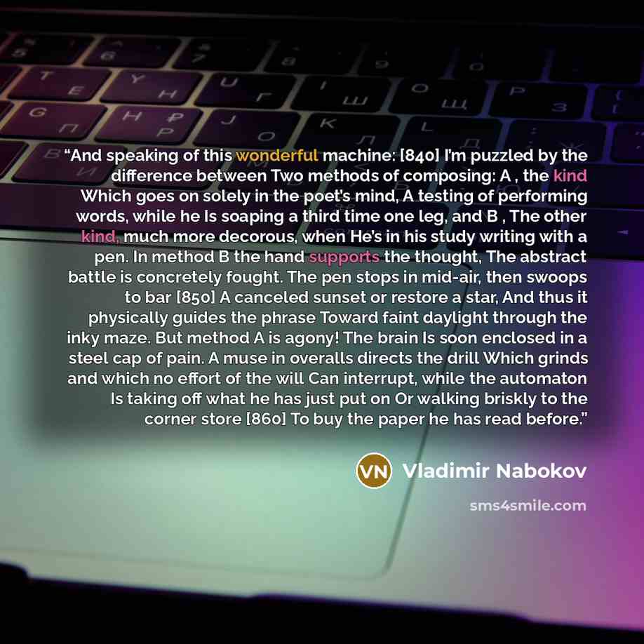 “And speaking of this wonderful machine: [840] I’m puzzled by the difference between Two methods of composing: A , the kind Which goes on solely in the poet’s mind, A testing of performing words, while he Is soaping a third time one leg, and B , The other kind, much more decorous, when He’s in his…” quote by Vladimir Nabokov