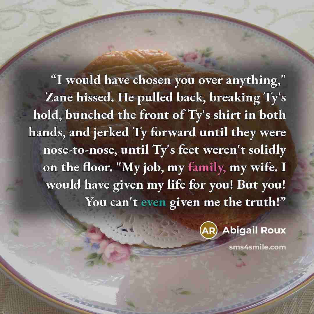 “I would have chosen you over anything," Zane hissed. He pulled back, breaking Ty's hold, bunched the front of Ty's shirt in both hands, and jerked Ty forward until they were nose-to-nose, until Ty's feet weren't solidly on the floor. "My job, my family, my wife. I would have given my life for you!…” quote by Abigail Roux