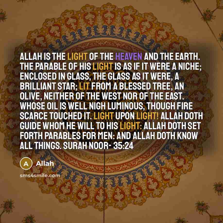 “Allah is the light of the heaven and the earth. The parable of his light is as if it were a niche; enclosed in glass, the glass as it were, a brilliant star; lit from a blessed tree, an olive, neither of the West nor of the East. Whose oil is well nigh luminous, though fire scarce touched it…” quote by Allah