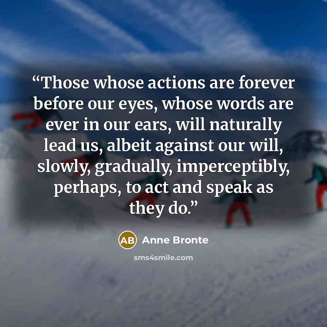 “Those whose actions are forever before our eyes, whose words are ever in our ears, will naturally lead us, albeit against our will, slowly, gradually, imperceptibly, perhaps, to act and speak as they do.” quote by Anne Brontë